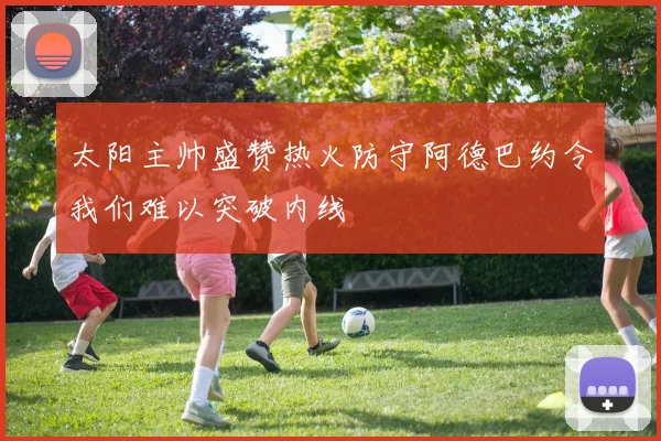 太阳主帅盛赞热火防守阿德巴约令我们难以突破内线