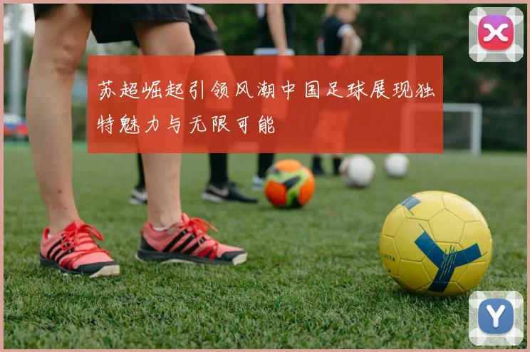 苏超崛起引领风潮中国足球展现独特魅力与无限可能