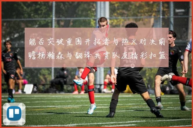 能否突破重围开拓者与热火对决前瞻杨瀚森与翻译共赏队友精彩扣篮瞬间
