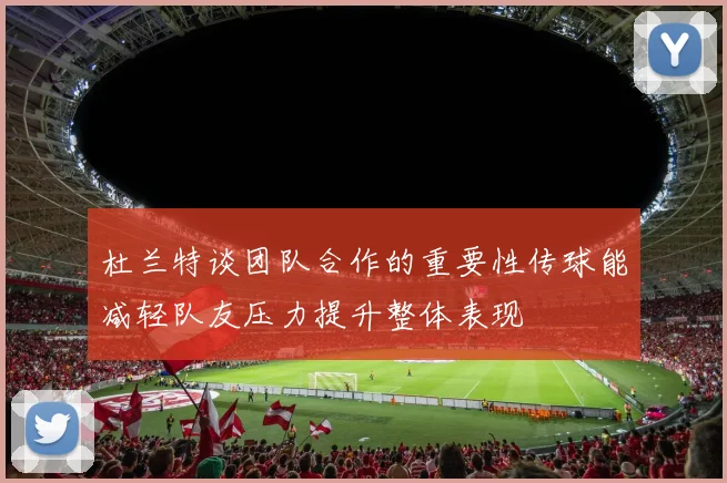 杜兰特谈团队合作的重要性传球能减轻队友压力提升整体表现