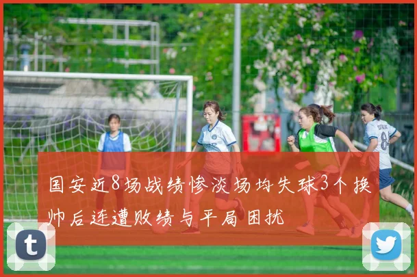 国安近8场战绩惨淡场均失球3个换帅后连遭败绩与平局困扰