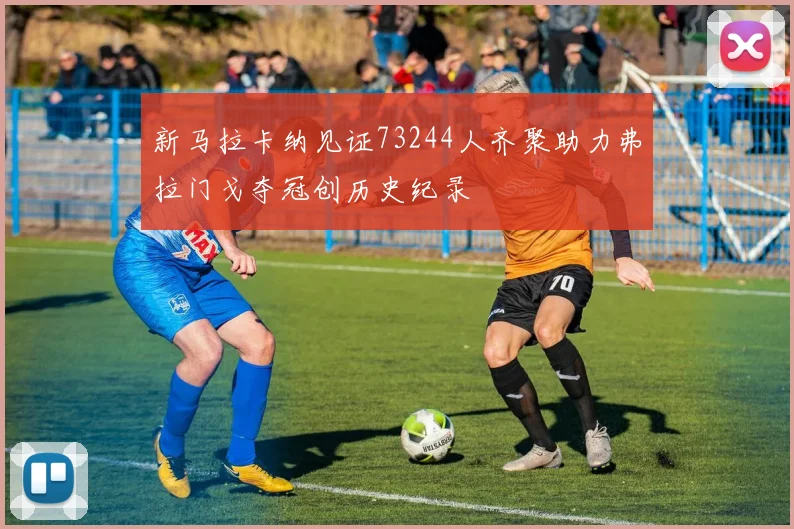 新马拉卡纳见证73244人齐聚助力弗拉门戈夺冠创历史纪录