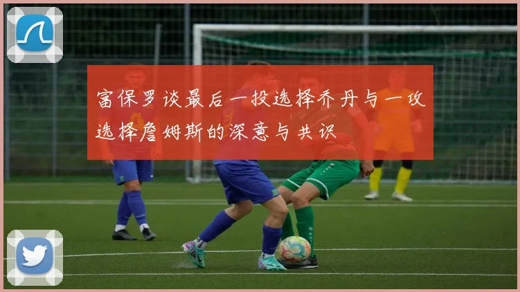 富保罗谈最后一投选择乔丹与一攻选择詹姆斯的深意与共识
