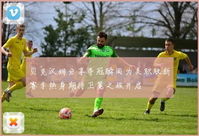 贝克汉姆分享夺冠瞬间为美职联新赛季热身期待卫冕之旅开启