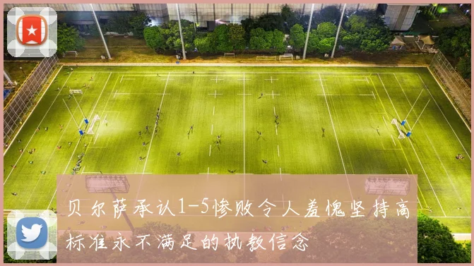 贝尔萨承认1-5惨败令人羞愧坚持高标准永不满足的执教信念