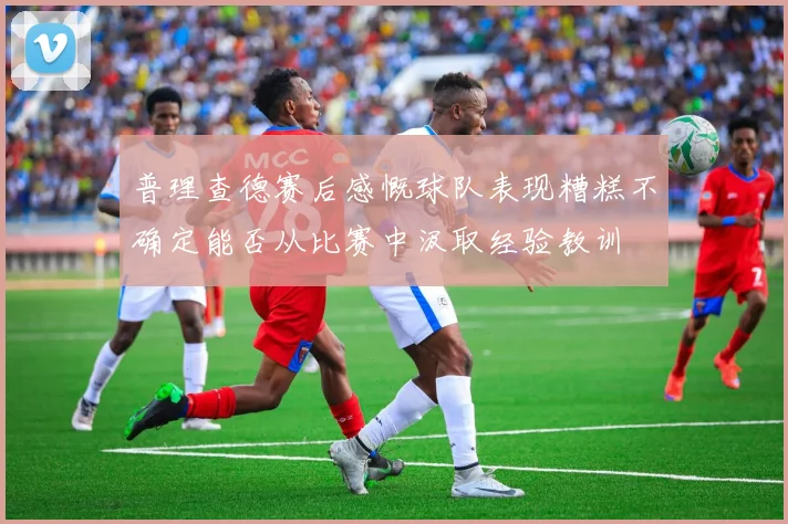 普理查德赛后感慨球队表现糟糕不确定能否从比赛中汲取经验教训