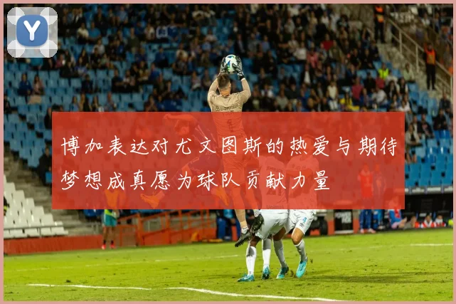 博加表达对尤文图斯的热爱与期待梦想成真愿为球队贡献力量