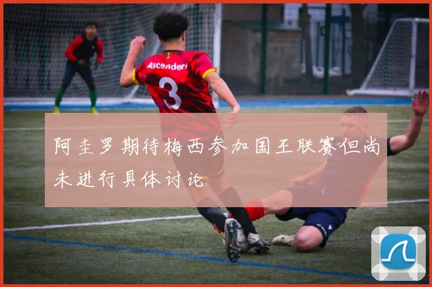 阿圭罗期待梅西参加国王联赛但尚未进行具体讨论