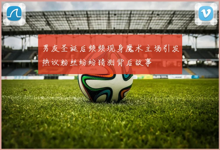 男友圣诞后频频现身魔术主场引发热议粉丝纷纷猜测背后故事
