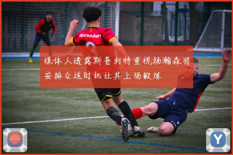 媒体人透露斯普利特重视杨瀚森将安排合适时机让其上场锻炼