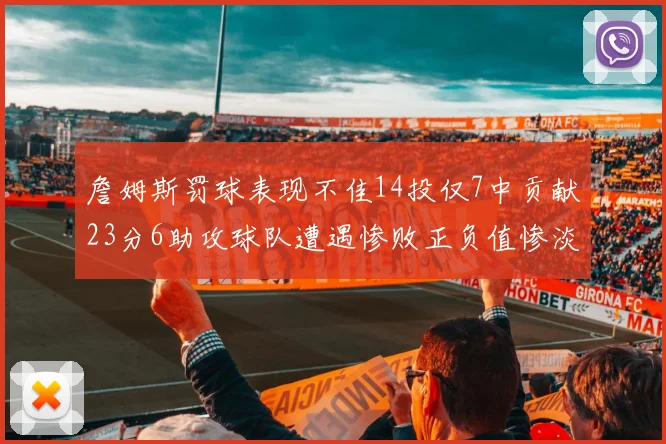 詹姆斯罚球表现不佳14投仅7中贡献23分6助攻球队遭遇惨败正负值惨淡18