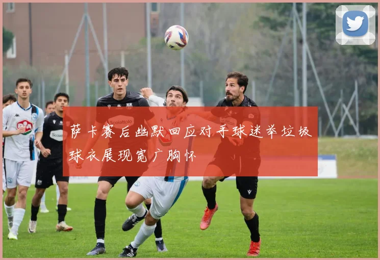 萨卡赛后幽默回应对手球迷举垃圾球衣展现宽广胸怀