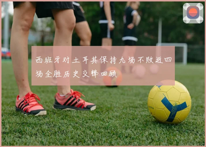 西班牙对土耳其保持九场不败近四场全胜历史交锋回顾