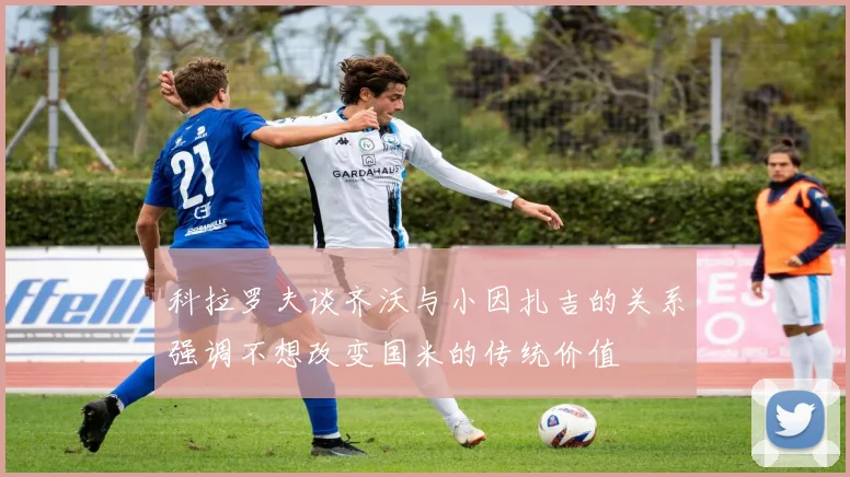 科拉罗夫谈齐沃与小因扎吉的关系强调不想改变国米的传统价值